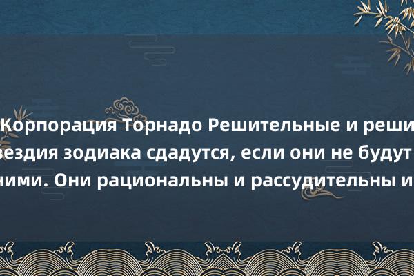 Корпорация Торнадо Решительные и решительные, три созвездия зодиака сдадутся, если они не будут искренними. Они рациональны и рассудительны и никогда не будут одержимы.