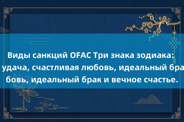 Виды санкций OFAC Три знака зодиака: сильная любовная удача, счастливая любовь, идеальный брак и вечное счастье.