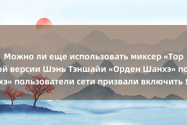 Можно ли еще использовать миксер «Торнадо»? В измененной версии Шэнь Тэншайи «Орден Шанхэ» пользователи сети призвали включить Ян Ян и Цзя Лин!